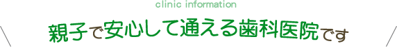 clinic information 親子で安心して通える歯科医院です